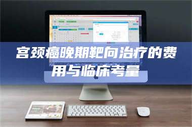 醴陵宫颈癌晚期靶向***的费用与临床考量 第1张