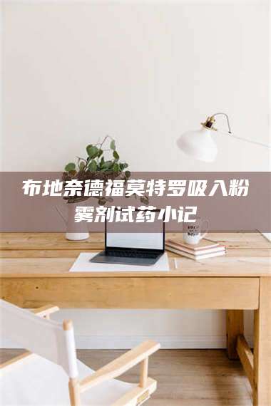 醴陵布地奈德福莫特罗吸入粉雾剂试药小记 第1张