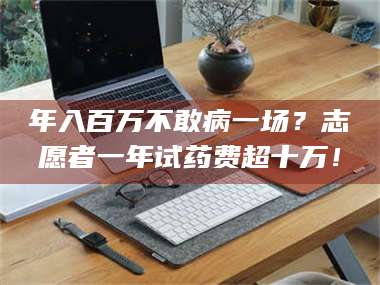 醴陵年入百万不敢病一场？志愿者一年试药费超十万！ 第1张