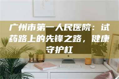 醴陵广州市第一人民医院：试药路上的先锋之路，健康守护杠 第1张