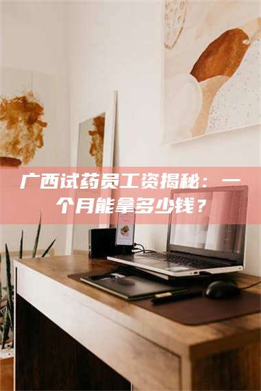 醴陵广西试药员工资揭秘:一个月能拿多少钱? 第1张 醴陵广西试药员工资揭秘:一个月能拿多少钱? 第1张