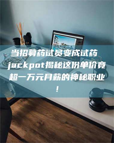 醴陵当招募药试员变成试药 jackpot揭秘这份单价竟超一万元月薪的神秘职业! 第1张