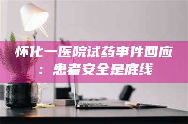 醴陵怀化一医院试药事件回应：患者安全是底线 第1张