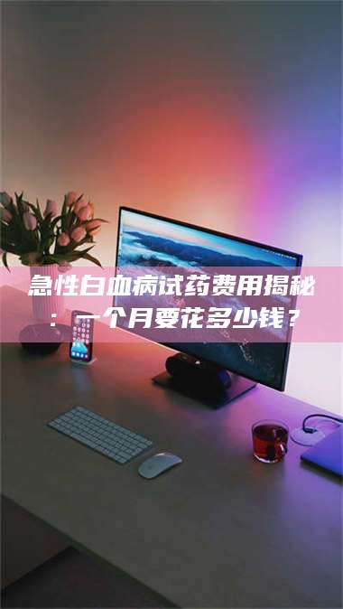 醴陵急性白血病试药费用揭秘：一个月要花多少钱？ 第1张