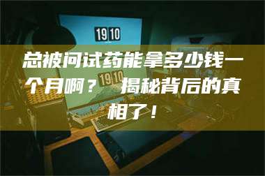 醴陵总被问试药能拿多少钱一个月啊? 揭秘背后的真相了! 第1张 醴陵总被问试药能拿多少钱一个月啊? 揭秘背后的真相了! 第1张