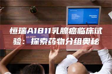 醴陵恒瑞A1811乳腺癌临床试验：探索药物分组奥秘 第1张