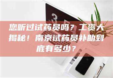 醴陵您听过试药员吗？工资大揭秘！南京试药员补助到底有多少？ 第1张