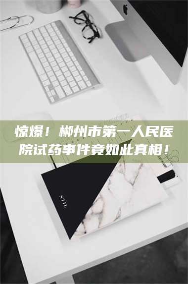 醴陵惊爆!郴州市第一人民医院试药事件竟如此真相! 第1张 醴陵惊爆!郴州市第一人民医院试药事件竟如此真相! 第1张