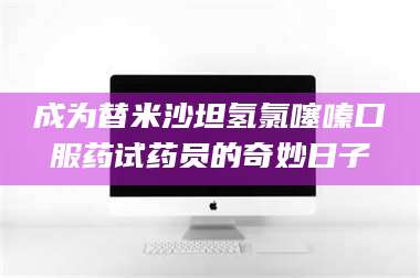 醴陵成为替米沙坦氢氯噻嗪口服药试药员的奇妙日子 第1张