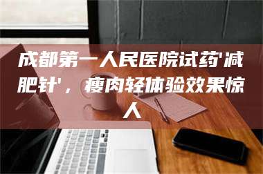 醴陵成都第一人民医院试药'***针'，瘦肉轻体验效果惊人 第1张