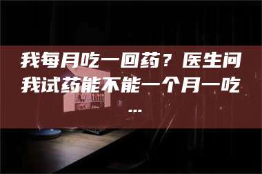 醴陵我每月吃一回药？医生问我试药能不能一个月一吃… 第1张