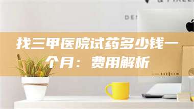 醴陵找三甲医院试药多少钱一个月:费用解析 第1张 醴陵找三甲医院试药多少钱一个月:费用解析 第1张