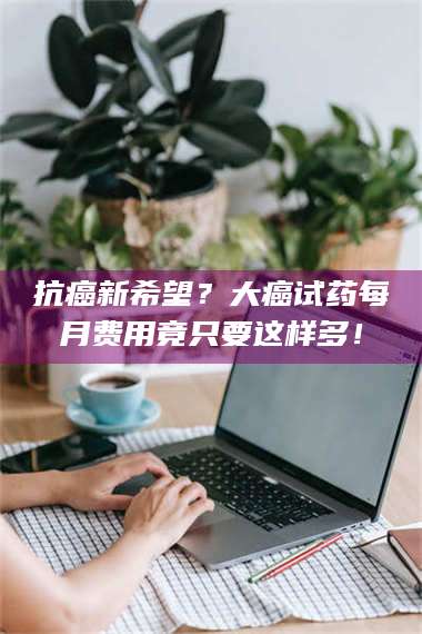 醴陵抗癌新希望?大癌试药每月费用竟只要这样多! 第1张 醴陵抗癌新希望?大癌试药每月费用竟只要这样多! 第1张