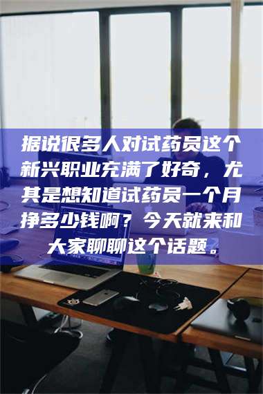 醴陵据说很多人对试药员这个新兴职业充满了好奇，尤其是想知道试药员一个月挣多少钱啊？今天就来和大家聊聊这个话题。 第1张