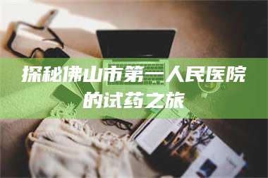 醴陵探秘佛山市第一人民医院的试药之旅 第1张