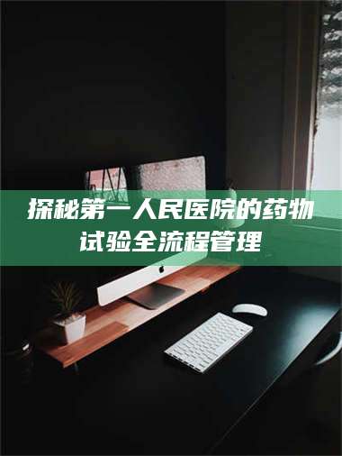 醴陵探秘第一人民医院的药物试验全流程管理 第1张