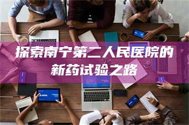醴陵探索南宁第二人民医院的新药试验之路 第1张