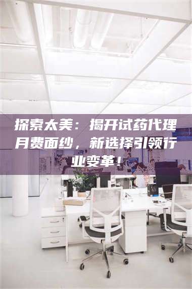 醴陵探索太美：揭开试药代理月费面纱，新选择引领行业变革！ 第1张