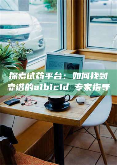 醴陵探索试药平台:如何找到靠谱的a1b1c1d溦专家指导 第1张 醴陵探索试药平台:如何找到靠谱的a1b1c1d溦专家指导 第1张