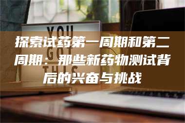 醴陵探索试药第一周期和第二周期：那些新药物测试背后的兴奋与挑战 第1张