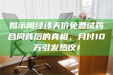 醴陵揭示周经纬天价免费试药合同背后的真相，月付10万引发热议！ 第1张