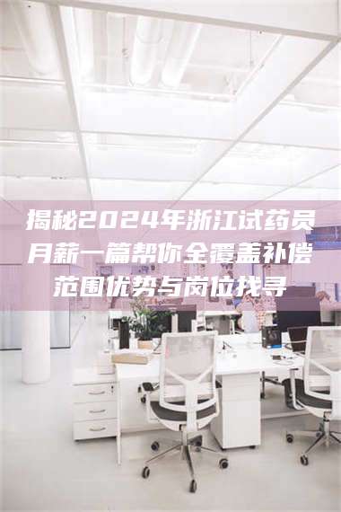 醴陵揭秘2024年浙江试药员月薪一篇帮你全覆盖补偿范围优势与岗位找寻 第1张