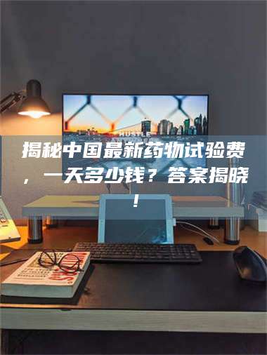 醴陵揭秘中国最新药物试验费，一天多少钱？答案揭晓！ 第1张