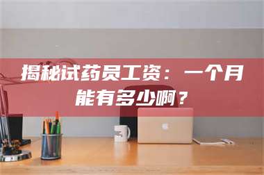 醴陵揭秘试药员工资：一个月能有多少啊？ 第1张