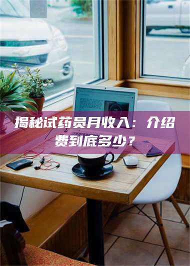 醴陵揭秘试药员月收入：介绍费到底多少？ 第1张