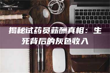 醴陵揭秘试药员薪酬真相：生死背后的灰色收入 第1张