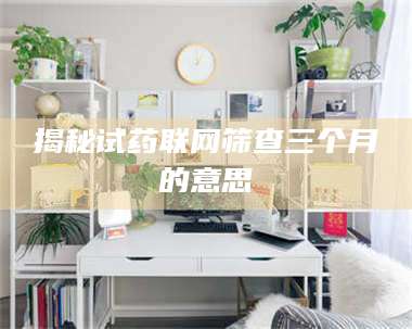 醴陵揭秘试药联网筛查三个月的意思 第1张