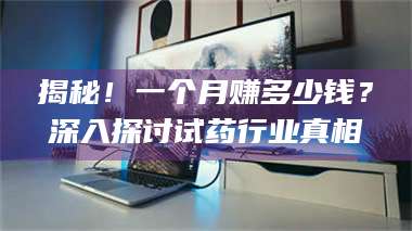 醴陵揭秘！一个月赚多少钱？深入探讨试药行业真相 第1张