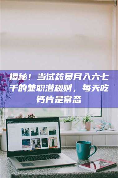 醴陵揭秘！当试药员月入六七千的兼职潜规则，每天吃钙片是常态 第1张