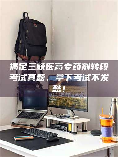 醴陵搞定三峡医高专药剂转段考试真题，拿下考试不发愁！ 第1张