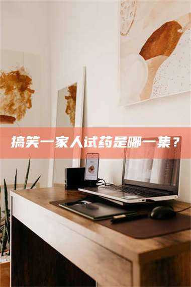 醴陵搞笑一家人试药是哪一集? 第1张 醴陵搞笑一家人试药是哪一集? 第1张