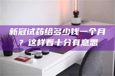 醴陵新冠试药给多少钱一个月？这样看十分有意思 第1张