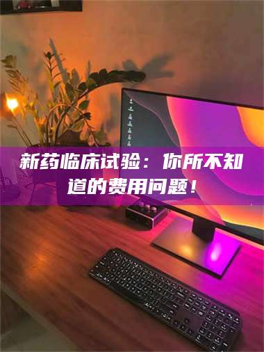 醴陵新药临床试验：你所不知道的费用问题！ 第1张