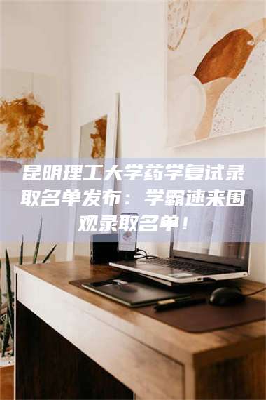 醴陵昆明理工大学药学复试录取名单发布：学霸速来围观录取名单！ 第1张