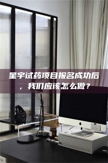 醴陵星宇试药项目报名成功后，我们应该怎么做？ 第1张