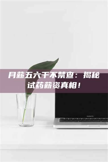 醴陵月薪五六千不禁查:揭秘试药薪资真相! 第1张 醴陵月薪五六千不禁查:揭秘试药薪资真相! 第1张