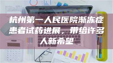 醴陵杭州第一人民医院渐冻症患者试药进展，带给许多人新希望 第1张