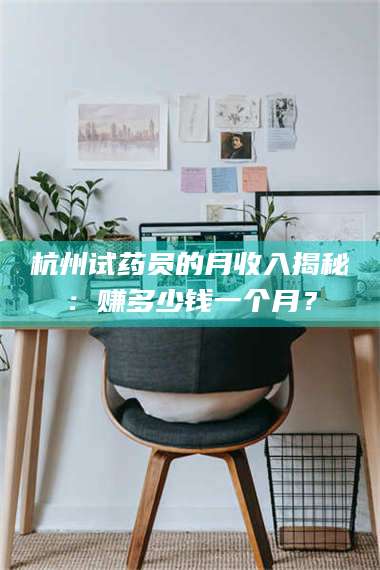 醴陵杭州试药员的月收入揭秘：赚多少钱一个月？ 第1张