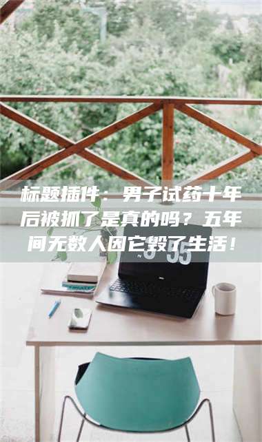 醴陵标题插件：男子试药十年后被抓了是真的吗？五年间无数人因它毁了生活！ 第1张