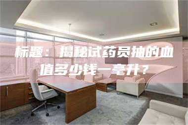 醴陵标题：揭秘试药员抽的血值多少钱一毫升？ 第1张