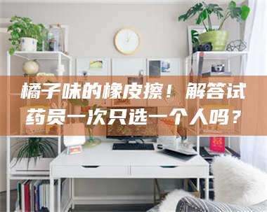 醴陵橘子味的橡皮擦！解答试药员一次只选一个人吗？ 第1张