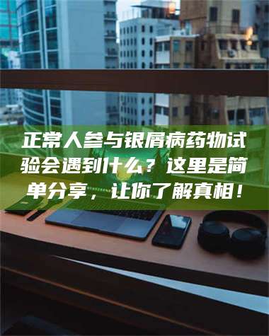 醴陵正常人参与银屑病药物试验会遇到什么？这里是简单分享，让你了解真相！ 第1张