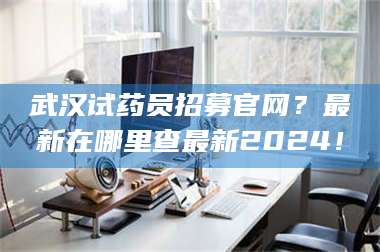 醴陵武汉试药员招募官网？最新在哪里查最新2024！ 第1张