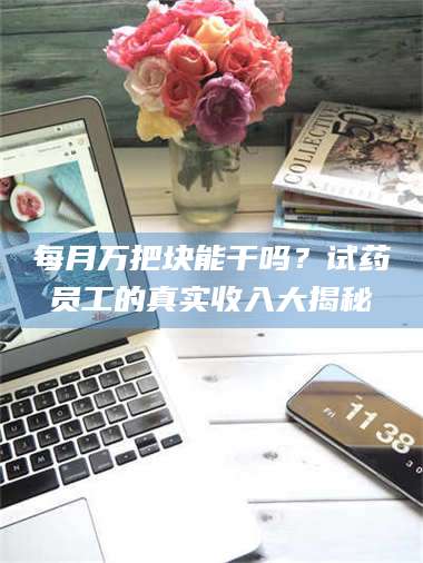 醴陵每月万把块能干吗？试药员工的真实收入大揭秘 第1张