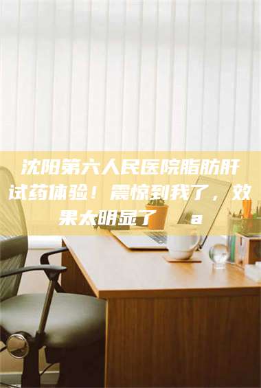 醴陵沈阳第六人民医院脂肪肝试药体验！震惊到我了，效果太明显了💪 第1张