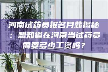 醴陵河南试药员报名月薪揭秘：想知道在河南当试药员需要多少工资吗？ 第1张